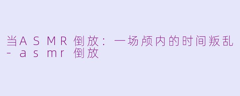 当ASMR倒放:一场颅内的时间叛乱-asmr倒放