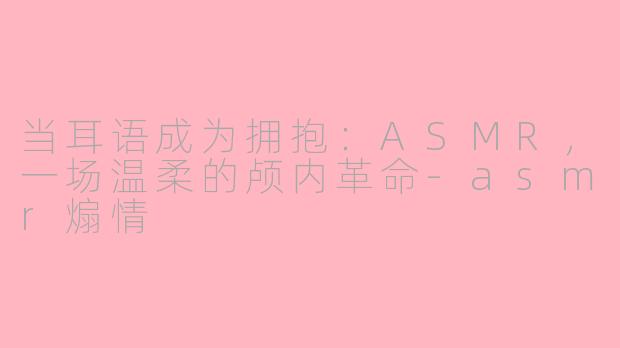当耳语成为拥抱:ASMR,一场温柔的颅内革命-asmr煽情