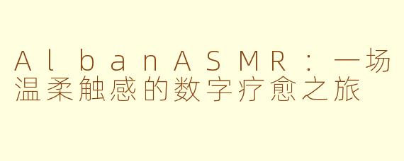 AlbanASMR：一场温柔触感的数字疗愈之旅