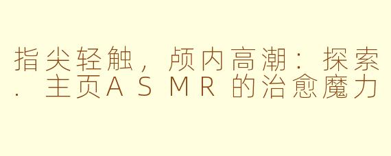 指尖轻触,颅内高潮:探索.主页ASMR的治愈魔力