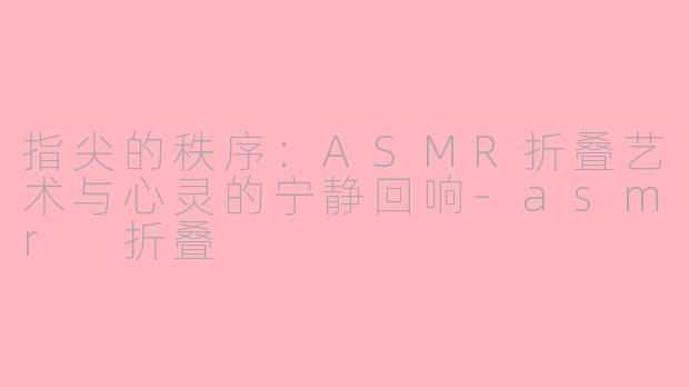 指尖的秩序：ASMR折叠艺术与心灵的宁静回响-asmr 折叠