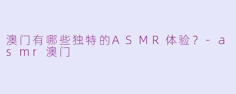 澳门有哪些独特的ASMR体验？-asmr澳门