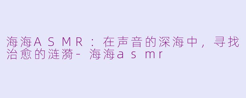 海海ASMR：在声音的深海中，寻找治愈的涟漪-海海asmr