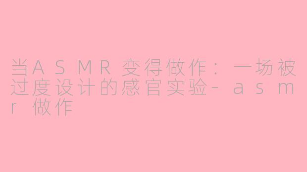 当ASMR变得做作:一场被过度设计的感官实验-asmr做作