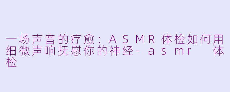 一场声音的疗愈：ASMR体检如何用细微声响抚慰你的神经-asmr 体检