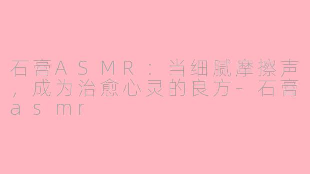 石膏ASMR:当细腻摩擦声,成为治愈心灵的良方-石膏asmr