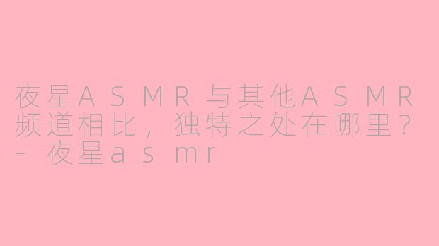 夜星ASMR与其他ASMR频道相比，独特之处在哪里？-夜星asmr
