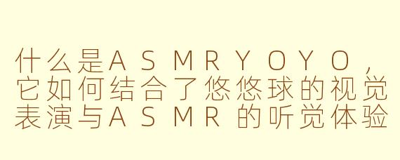 什么是ASMRYOYO,它如何结合了悠悠球的视觉表演与ASMR的听觉体验?