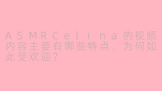 ASMRCelina的视频内容主要有哪些特点，为何如此受欢迎？