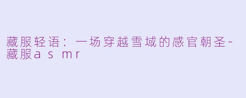 藏服轻语:一场穿越雪域的感官朝圣-藏服asmr