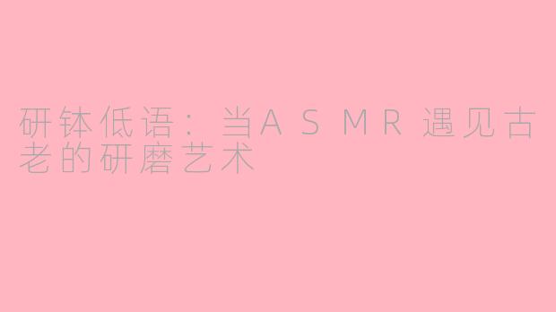 研钵低语:当ASMR遇见古老的研磨艺术