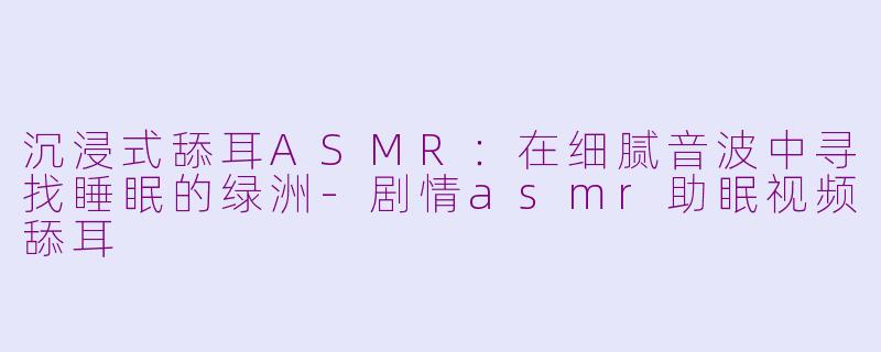 沉浸式舔耳ASMR:在细腻音波中寻找睡眠的绿洲-剧情asmr助眠视频舔耳