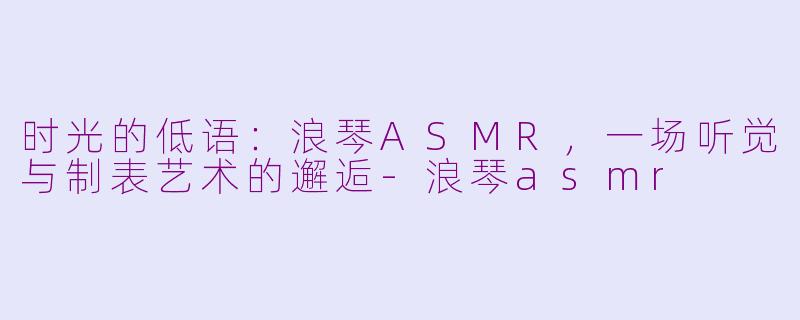 时光的低语:浪琴ASMR,一场听觉与制表艺术的邂逅-浪琴asmr