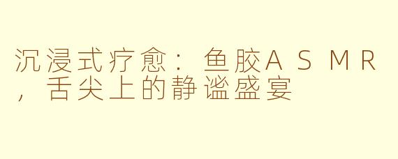 沉浸式疗愈：鱼胶ASMR，舌尖上的静谧盛宴
