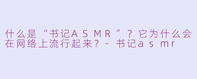 什么是“书记ASMR”?它为什么会在网络上流行起来?-书记asmr