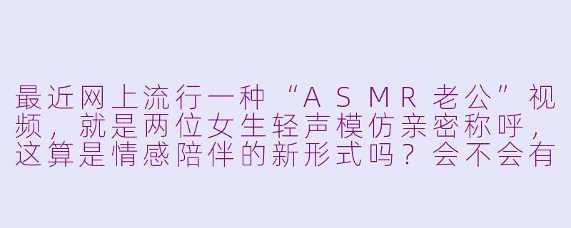 最近网上流行一种“ASMR老公”视频,就是两位女生轻声模仿亲密称呼,这算是情感陪伴的新形式吗?会不会有点暧昧?-asmr两个小姐姐叫老公