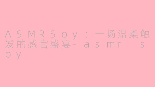 ASMRSoy:一场温柔触发的感官盛宴-asmr soy