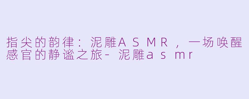 指尖的韵律：泥雕ASMR，一场唤醒感官的静谧之旅-泥雕asmr