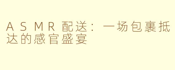ASMR配送：一场包裹抵达的感官盛宴
