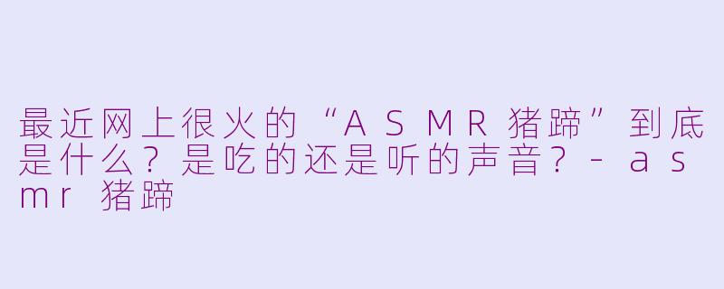 最近网上很火的“ASMR猪蹄”到底是什么？是吃的还是听的声音？