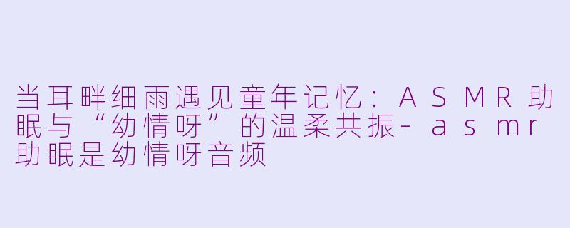当耳畔细雨遇见童年记忆:ASMR助眠与“幼情呀”的温柔共振-asmr助眠是幼情呀音频