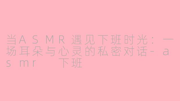 当ASMR遇见下班时光：一场耳朵与心灵的私密对话-asmr 下班