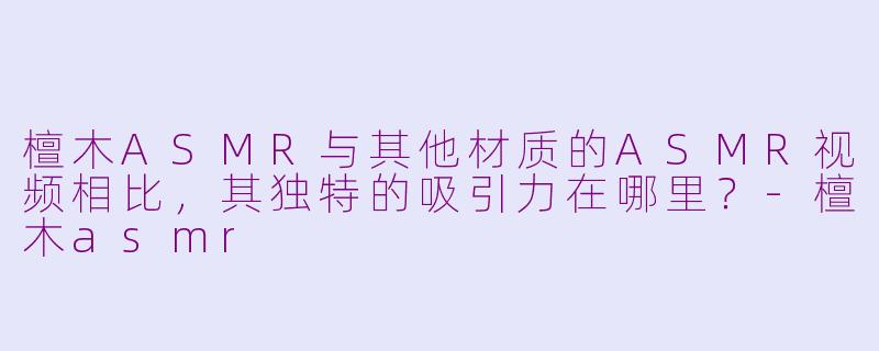 檀木ASMR与其他材质的ASMR视频相比,其独特的吸引力在哪里?-檀木asmr