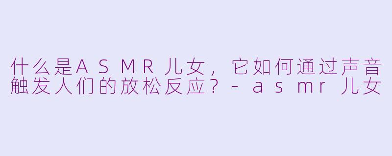 什么是ASMR儿女，它如何通过声音触发人们的放松反应？