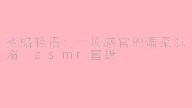 蜜蜡轻语:一场感官的温柔沉溺-asmr蜜蜡