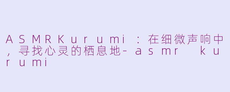 ASMRKurumi:在细微声响中,寻找心灵的栖息地-asmr kurumi