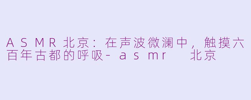 ASMR北京：在声波微澜中，触摸六百年古都的呼吸-asmr 北京