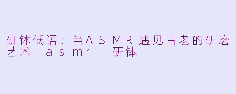 研钵低语:当ASMR遇见古老的研磨艺术-asmr 研钵