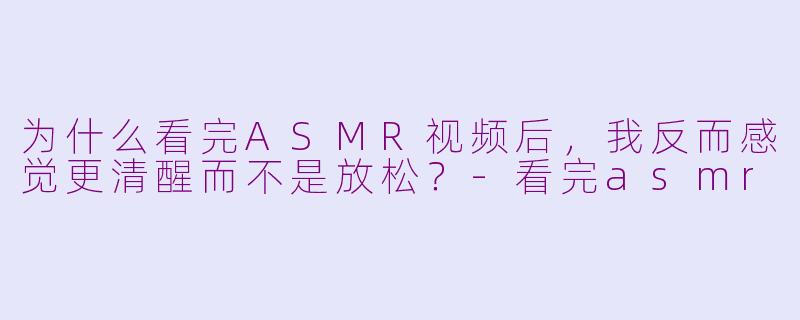 为什么看完ASMR视频后,我反而感觉更清醒而不是放松?-看完asmr