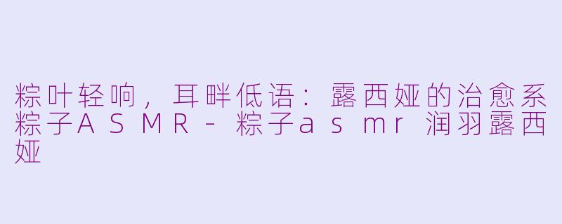粽叶轻响，耳畔低语：露西娅的治愈系粽子ASMR-粽子asmr润羽露西娅