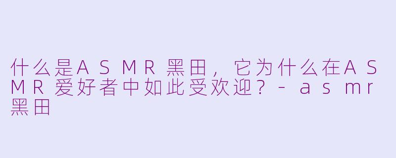 什么是ASMR黑田,它为什么在ASMR爱好者中如此受欢迎?-asmr黑田