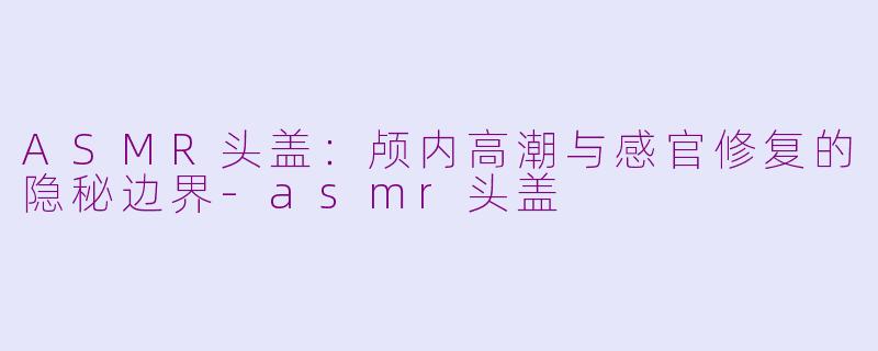 ASMR头盖：颅内高潮与感官修复的隐秘边界-asmr头盖