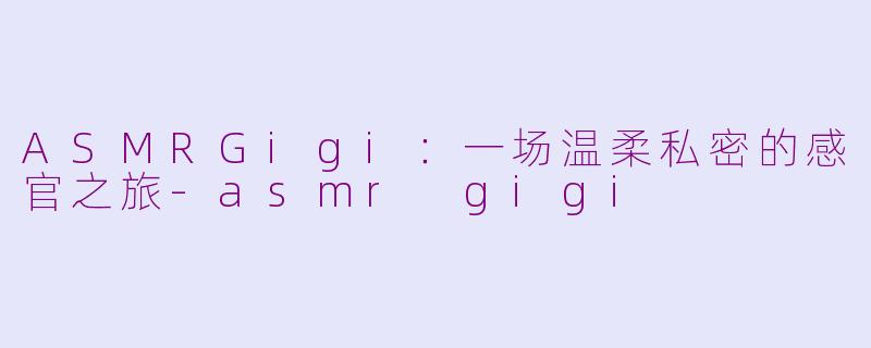 ASMRGigi:一场温柔私密的感官之旅-asmr gigi