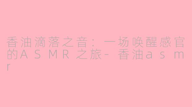 香油滴落之音:一场唤醒感官的ASMR之旅-香油asmr