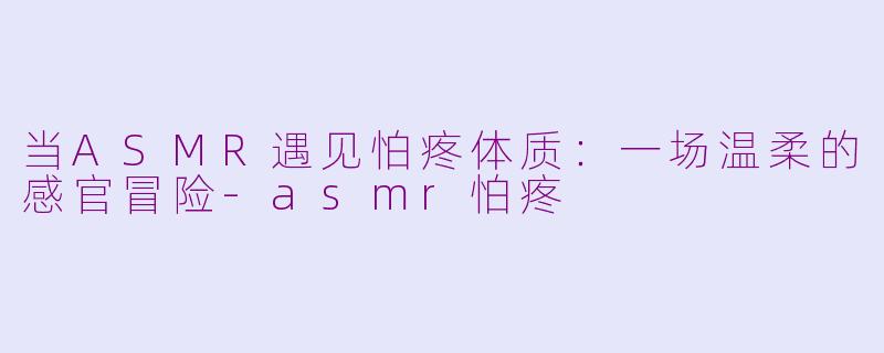 当ASMR遇见怕疼体质:一场温柔的感官冒险-asmr怕疼