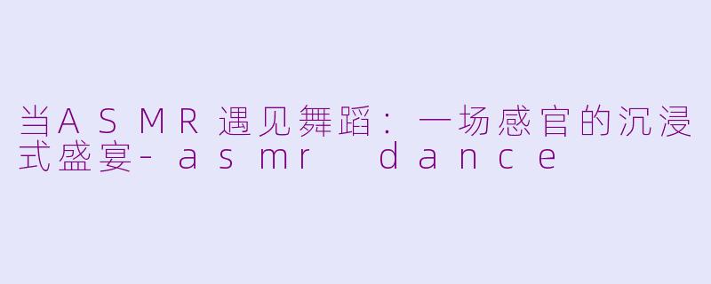 当ASMR遇见舞蹈：一场感官的沉浸式盛宴-asmr dance