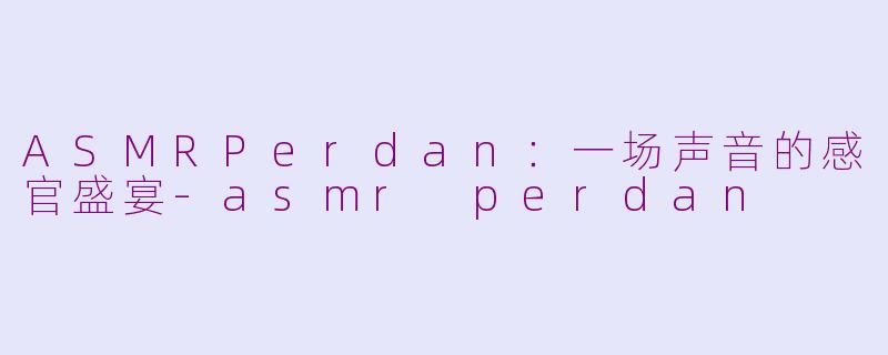 ASMRPerdan：一场声音的感官盛宴-asmr perdan