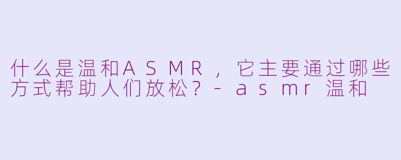 什么是温和ASMR,它主要通过哪些方式帮助人们放松?-asmr温和