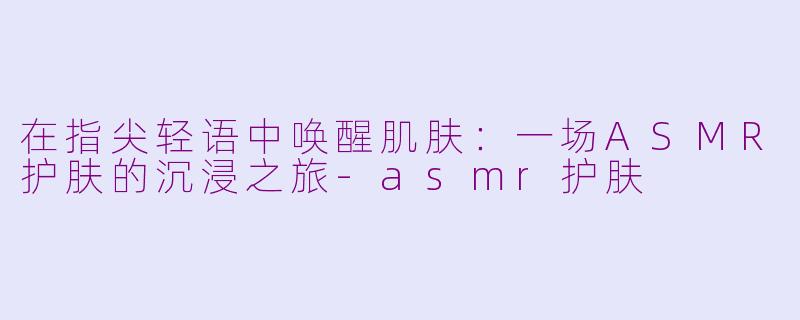 在指尖轻语中唤醒肌肤：一场ASMR护肤的沉浸之旅-asmr护肤