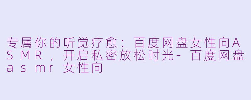 专属你的听觉疗愈：百度网盘女性向ASMR，开启私密放松时光-百度网盘asmr女性向