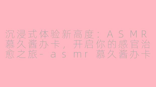 沉浸式体验新高度：ASMR慕久酱办卡，开启你的感官治愈之旅-asmr慕久酱办卡
