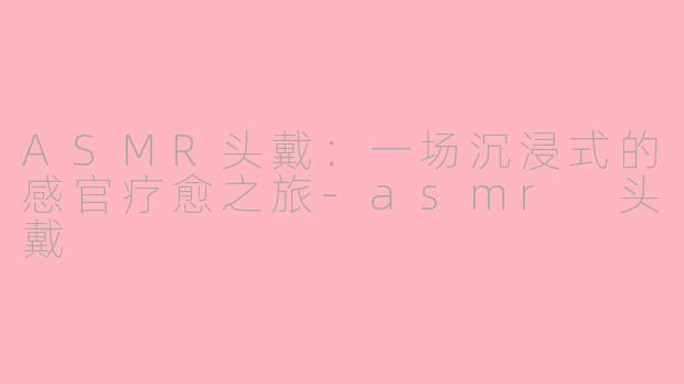 ASMR头戴:一场沉浸式的感官疗愈之旅-asmr 头戴