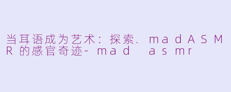 当耳语成为艺术:探索.madASMR的感官奇迹-mad asmr
