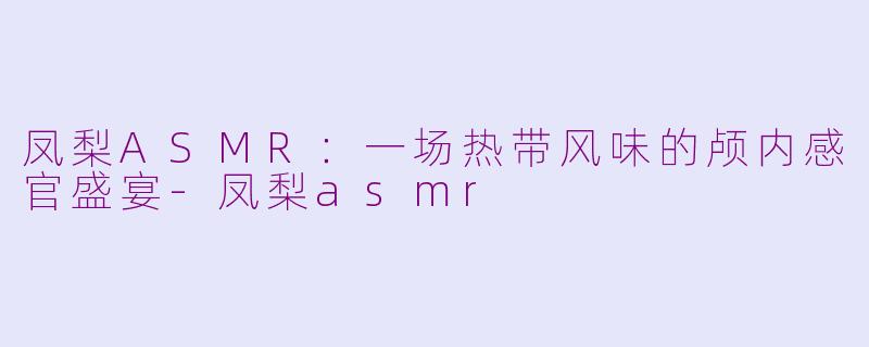 凤梨ASMR：一场热带风味的颅内感官盛宴-凤梨asmr