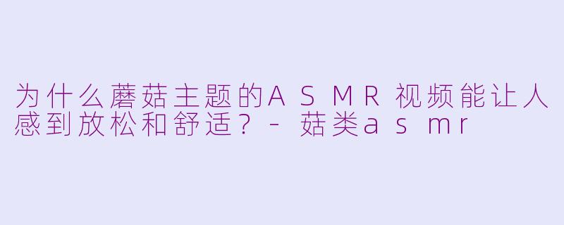 为什么蘑菇主题的ASMR视频能让人感到放松和舒适？-菇类asmr