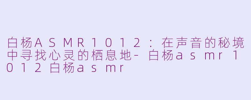 白杨ASMR1012：在声音的秘境中寻找心灵的栖息地-白杨asmr1012白杨asmr